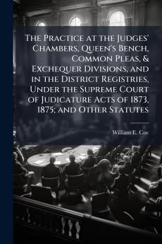 The Practice at the Judges' Chambers Queen's Bench Common Pleas & Exchequer Divisions and in the District Registries Under the Supreme Court of Judicature Acts of 1873 1875; and Other Statutes