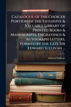 Catalogue of the Choicer Portion of the Extensive & Valuable Library of Printed Books & Manuscripts Engravings & Autograph Letters Formed by the Late Sir Edward Sullivan ...
