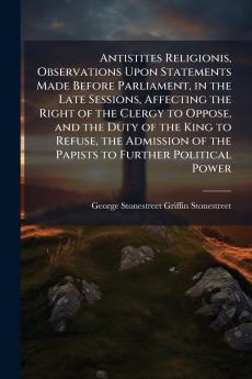 Antistites Religionis Observations Upon Statements Made Before Parliament in the Late Sessions Affecting the Right of the Clergy to Oppose and the Duty of the King to Refuse the Admission of the Papists to Further Political Power