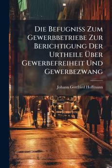 Die Befugniss Zum Gewerbbetriebe Zur Berichtigung Der Urtheile Über Gewerbefreiheit Und Gewerbezwang