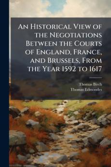 An Historical View of the Negotiations Between the Courts of England France and Brussels From the Year 1592 to 1617