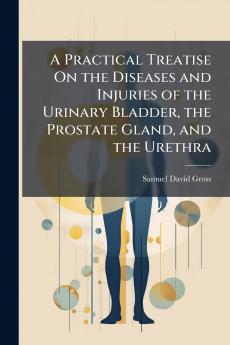 A Practical Treatise On the Diseases and Injuries of the Urinary Bladder the Prostate Gland and the Urethra