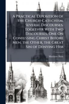 A Practical Exposition of the Church-Catechism Several Discourses. Together With Two Discourses One On Confessing Christ Before Men. the Other the Great Sin of Denying Him