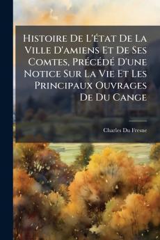 Histoire De L'état De La Ville D'amiens Et De Ses Comtes Précédé D'une Notice Sur La Vie Et Les Principaux Ouvrages De Du Cange