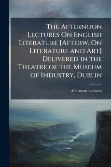 The Afternoon Lectures On English Literature [Afterw. On Literature and Art] Delivered in the Theatre of the Museum of Industry Dublin