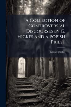 A Collection of Controversial Discourses by G. Hickes and a Popish Priest