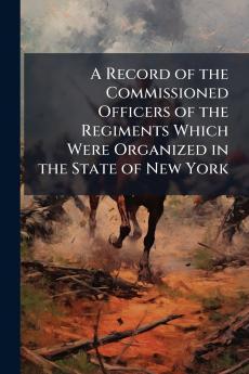 A Record of the Commissioned Officers of the Regiments Which Were Organized in the State of New York