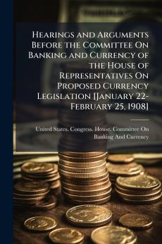 Hearings and Arguments Before the Committee On Banking and Currency of the House of Representatives On Proposed Currency Legislation [January 22-February 25 1908]