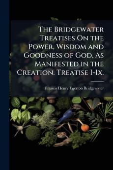 The Bridgewater Treatises On the Power Wisdom and Goodness of God As Manifested in the Creation. Treatise I-Ix.