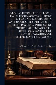Livro Das Terras; Ou Collecção Da Lei Regulamentos E Ordens Expedidas E Respeito Desta Materia Até O Presente Seguido Da Fórma De Um Processo De Medição Organizado Pelo Juizes Commissarios E De Outros Trabalhos Que Esclarecem E Explicão As ...