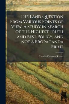 The Land Question From Various Points of View. A Study in Search of the Highest Truth and Best Policy and not a Propaganda Print