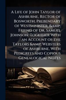 A Life of John Taylor of Ashburne Rector of Bosworth Prebendary of Westminister & Friend of Dr. Samuel Johnson. Together With an Account of the Taylors & Websters of Ashburne With Pedigrees and Copious Genealogical Notes