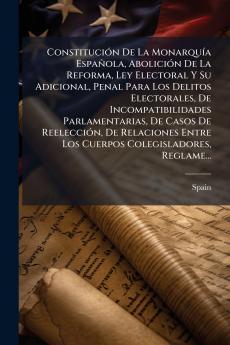 Constitución De La Monarquía Española Abolición De La Reforma Ley Electoral Y Su Adicional Penal Para Los Delitos Electorales De Incompatibilidades Parlamentarias De Casos De Reelección De Relaciones Entre Los Cuerpos Colegisladores Reglame...