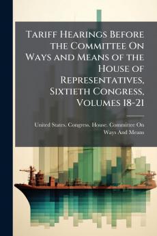 Tariff Hearings Before the Committee On Ways and Means of the House of Representatives Sixtieth Congress Volumes 18-21