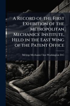 A Record of the First Exhibition of the Metropolitan Mechanics' Institute Held in the East Wing of the Patent Office
