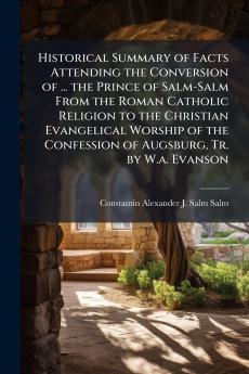 Historical Summary of Facts Attending the Conversion of ... the Prince of Salm-Salm From the Roman Catholic Religion to the Christian Evangelical Worship of the Confession of Augsburg Tr. by W.a. Evanson