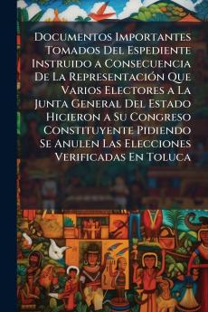 Documentos Importantes Tomados Del Espediente Instruido a Consecuencia De La Representación Que Varios Electores a La Junta General Del Estado Hicieron a Su Congreso Constituyente Pidiendo Se Anulen Las Elecciones Verificadas En Toluca