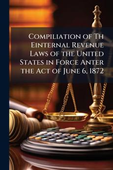 Compiliation of Th Einternal Revenue Laws of the United States in Force Anter the Act of June 6 1872