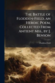 The Battle of Flodden-Field an Heroic Poem Collected From Antient Mss. by J. Benson