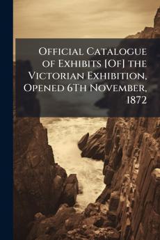 Official Catalogue of Exhibits [Of] the Victorian Exhibition Opened 6Th November 1872