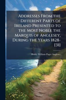 Addresses From the Different Parts of Ireland Presented to the Most Noble the Marquis of Anglesey During the Years 1828-[31]