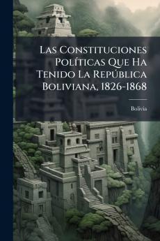 Las Constituciones Políticas Que Ha Tenido La República Boliviana 1826-1868