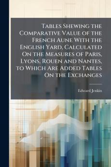 Tables Shewing the Comparative Value of the French Aune With the English Yard Calculated On the Measures of Paris Lyons Rouen and Nantes to Which Are Added Tables On the Exchanges