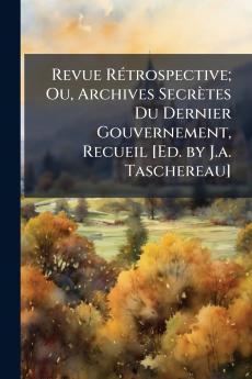 Revue Rétrospective; Ou Archives Secrètes Du Dernier Gouvernement Recueil [Ed. by J.a. Taschereau]