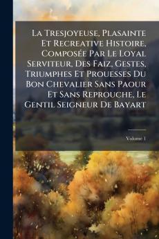 La Tresjoyeuse Plasainte Et Recreative Histoire Composée Par Le Loyal Serviteur Des Faiz Gestes Triumphes Et Prouesses Du Bon Chevalier Sans Paour Et Sans Reprouche Le Gentil Seigneur De Bayart; Volume 1