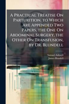 A Practical Treatise On Parturition. to Which Are Appended Two Papers the One On Abdominal Surgery the Other On Transfusion by Dr. Blundell