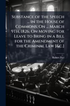 Substance of the Speech ... in the House of Commons On ... March 9Th 1826 On Moving for Leave to Bring in a Bill for the Amendment of the Criminal Law [&c.]