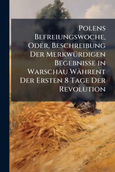 Polens Befreiungswoche Oder Beschreibung Der Merkwürdigen Begebnisse in Warschau Währent Der Ersten 8 Tage Der Revolution