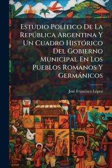 Estudio Político De La República Argentina Y Un Cuadro Histórico Del Gobierno Municipal En Los Pueblos Romanos Y Germánicos