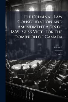 The Criminal Law Consolidation and Amendment Acts of 1869 32-33 Vict. for the Dominion of Canada; Volume 2