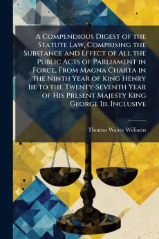 A Compendious Digest of the Statute Law Comprising the Substance and Effect of All the Public Acts of Parliament in Force From Magna Charta in the Ninth Year of King Henry Iii. to the Twenty-Seventh Year of His Present Majesty King George Iii. Inclusive