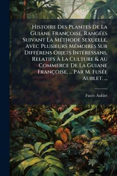 Histoire Des Plantes De La Guiane Françoise Rangées Suivant La Méthode Sexuelle Avec Plusieurs Mémoires Sur Différens Objets Intéressans Relatifs À La Culture & Au Commerce De La Guiane Françoise ... Par M. Fusée Aublet. ...