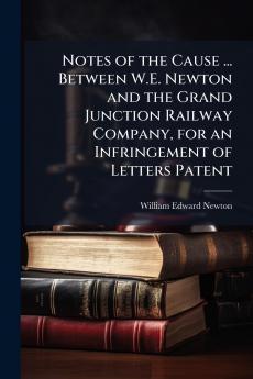 Notes of the Cause ... Between W.E. Newton and the Grand Junction Railway Company for an Infringement of Letters Patent