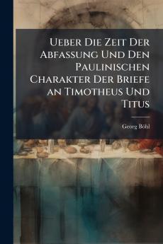 Ueber Die Zeit Der Abfassung Und Den Paulinischen Charakter Der Briefe an Timotheus Und Titus