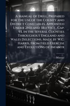 A Manual of Drill Prepared for the Use of the County and District Constables Appointed Under 2Nd and 3Rd Vict. Cap. 93 in the Several Counties Throughout England and Wales [Selections Made by W.C. Harris From Field Exercise and Evolutions of Infantr