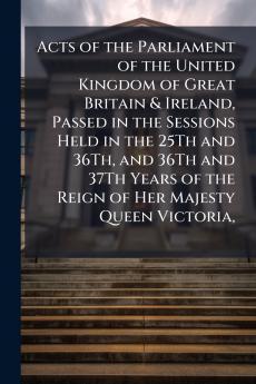 Acts of the Parliament of the United Kingdom of Great Britain & Ireland Passed in the Sessions Held in the 25Th and 36Th and 36Th and 37Th Years of the Reign of Her Majesty Queen Victoria