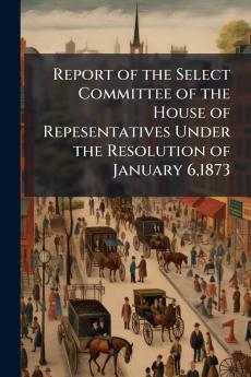 Report of the Select Committee of the House of Repesentatives Under the Resolution of January 61873