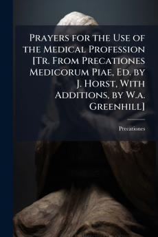 Prayers for the Use of the Medical Profession [Tr. From Precationes Medicorum Piae Ed. by J. Horst With Additions by W.a. Greenhill]