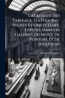 Catalogue Des Tableaux Statues Bas-Reliefs Et Objets D'art Exposés Dans Les Galeries Du Musée De Peinture Et De Sculpture