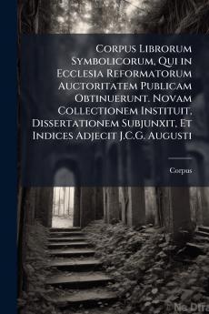 Corpus Librorum Symbolicorum Qui in Ecclesia Reformatorum Auctoritatem Publicam Obtinuerunt. Novam Collectionem Instituit Dissertationem Subjunxit Et Indices Adjecit J.C.G. Augusti