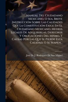 Manual Del Ciudadano Mexicano O Sea Breve Instrucción Sobre Las Calidades Que La Constitución Exige En El Ciudadano Mexicano Medios Legales De Adquirirlas Derechos Y Obligaciones Del Mismo Y Causas Por Las Que Se Pierde Esta Calidad O Se Suspen...