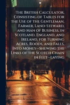 The British Calculator Consisting of Tables for the Use of the Gentleman Farmer Land-Steward and Man of Business in Scotland England and Ireland for Turning Acres Roods and Falls Into Money--Shewing the Links of the Scotch Chain in Feet--Laying
