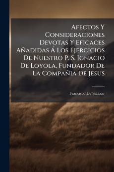 Afectos Y Consideraciones Devotas Y Eficaces Añadidas Á Los Ejercicios De Nuestro P. S. Ignacio De Loyola Fundador De La Compañia De Jesus