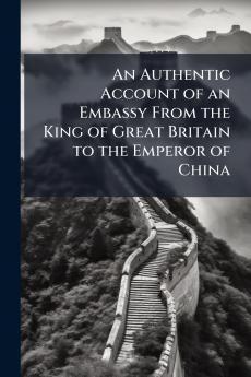 An Authentic Account of an Embassy From the King of Great Britain to the Emperor of China