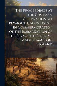 The Proceedings at the Cushman Celebration at Plymouth Agust 151855 in Commermoration of the Embarkation of the Plymouth Pilgrims From Southampton England