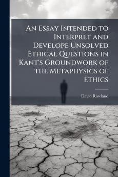 An Essay Intended to Interpret and Develope Unsolved Ethical Questions in Kant's Groundwork of the Metaphysics of Ethics